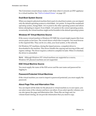 Workstation User’s Manual
136 VMware, Inc.
The Conversion wizard always makes a full clone when it converts an OVF appliance 
to a virtual machine. See “Full or Linked Clones” on page 137. 
Dual-Boot System Source
When you import a physical machine that is part of a dual‐boot system, you can import 
only the default operating system to which boot.ini points. To import the nondefault 
operating system, change boot.ini to point to the other operating system and reboot 
before attempting to import. Even if boot.ini points to the correct operating system, 
occasionally, the virtual machine might not be bootable in the default operating system.
Windows NT Virtual Machine Source
If the source virtual machine is Windows NT SMP, the wizard might require files from 
service packs or hot fixes. The wizard shows which files it requires. You must browse 
to the required files. They can be on a disk, your local system, or the network.
On Windows NT machines, during the import process, a snapshot driver is 
downloaded to the machine. This driver handles the copying and moving of files and 
registry settings. The driver requires a reboot to complete its tasks. When it is finished, 
the driver is uninstalled.
ESX Virtual Machine Source
You must supply the name of the ESX server and the user name and password for 
logging in. 
Password-Protected Virtual Machines
If the virtual machine you want to import is password protected, you must supply the 
password.
About Page Files and Hibernation Files
You can import all the disks for the physical or virtual machine or, to save space, you 
can select some of the volumes and leave out others. If you select specific volumes, you 
can also ignore the page and hibernation files. These files are large and, for 
volume‐based cloning, do not provide information that you need to copy.
NOTE   Although Windows NT virtual machines are supported as a source, 
Windows NT physical machines are not supported.
 