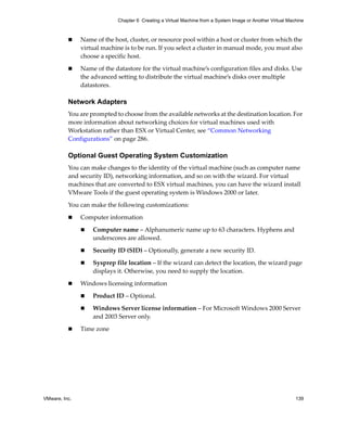 VMware, Inc. 139
Chapter 6 Creating a Virtual Machine from a System Image or Another Virtual Machine
 Name of the host, cluster, or resource pool within a host or cluster from which the 
virtual machine is to be run. If you select a cluster in manual mode, you must also 
choose a specific host.
 Name of the datastore for the virtual machine’s configuration files and disks. Use 
the advanced setting to distribute the virtual machine’s disks over multiple 
datastores.
Network Adapters
You are prompted to choose from the available networks at the destination location. For 
more information about networking choices for virtual machines used with 
Workstation rather than ESX or Virtual Center, see “Common Networking 
Configurations” on page 286.
Optional Guest Operating System Customization
You can make changes to the identity of the virtual machine (such as computer name 
and security ID), networking information, and so on with the wizard. For virtual 
machines that are converted to ESX virtual machines, you can have the wizard install 
VMware Tools if the guest operating system is Windows 2000 or later. 
You can make the following customizations:
 Computer information
 Computer name – Alphanumeric name up to 63 characters. Hyphens and 
underscores are allowed.
 Security ID (SID) – Optionally, generate a new security ID.
 Sysprep file location – If the wizard can detect the location, the wizard page 
displays it. Otherwise, you need to supply the location. 
 Windows licensing information
 Product ID – Optional.
 Windows Server license information – For Microsoft Windows 2000 Server 
and 2003 Server only.
 Time zone
 
