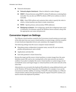 Workstation User’s Manual
140 VMware, Inc.
 Network information
 Network adapter (interfaces) – Reset to default or make changes.
 DHCP – Choose between using DHCP to obtain IP addresses or entering them 
manually. You can also use DHCP to obtain a DNS server address or enter it 
manually.
 DNS – Enter DNS suffixes and customize their order to specify the order in 
which a virtual machine uses them to make connections.
 WINS – Specify primary and secondary WINS addresses.
 Workgroup or domain – For workgroups, specify the workgroup name, up to 
15 characters. For domains, specify the Windows Server domain, along with 
the appropriate user name and password.
Conversion Impact on Settings
The VMware virtual machine created by the Conversion wizard contains an exact copy 
of the disk state from your source virtual machine or system image, with the exception 
of some hardware‐dependent drivers and, sometimes, the mapped drive letters. 
The following settings from the source computer remain identical:
 Operating system configuration (computer name, security ID, user accounts, 
profiles and preferences, and so forth)
 Applications and data files
 Each disk partition’s volume license key
Because the target and the source virtual machines or system images have the same 
identities (name, SID, and so on), running both on the same network can result in 
conflicts. If you plan to redeploy the source virtual machine or system image, do not 
run both the source and target images or virtual machines on the same network at the 
same time.
Alternatively, you can resolve the duplicate ID problem by using additional tools, such 
as the Windows XP System Preparation Tool (Sysprep). For example, if you use the 
Conversion to test the viability of running a Virtual PC virtual machine as a VMware 
virtual machine without first decommissioning the original Virtual PC machine, you 
need to resolve the duplicate ID problem.
 