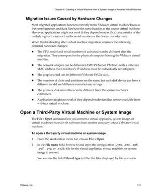 VMware, Inc. 141
Chapter 6 Creating a Virtual Machine from a System Image or Another Virtual Machine
Migration Issues Caused by Hardware Changes
Most migrated applications function correctly in the VMware virtual machine because 
their configuration and data files have the same location as the source virtual machine. 
However, applications might not work if they depend on specific characteristics of the 
underlying hardware such as the serial number or the device manufacturer.
When troubleshooting after virtual machine migration, consider the following 
potential hardware changes:
 The CPU model and serial numbers (if activated) can be different after the 
migration. They correspond to the physical computer hosting the VMware virtual 
machine. 
 The network adapter can be different (AMD PCNet or VMXnet) with a different 
MAC address. Each interface’s IP address must be individually reconfigured.
 The graphics card can be different (VMware SVGA card).
 The numbers of disks and partitions are the same, but each disk device can have a 
different model and different manufacturer strings.
 The primary disk controllers can be different from the source machine’s 
controllers.
 Applications might not work if they depend on devices that are not available from 
within a virtual machine.
Open a Third-Party Virtual Machine or System Image
The File > Open command lets you convert a virtual appliance, system image, or 
virtual machine created with software from another company into a VMware virtual 
machine. 
To open a third-party virtual machine or system image
1 From the Workstation menu bar, choose File > Open.
2 In the File name field, browse to and open the configuration (.vmx, .vmc, .spf, 
.ovf, .ova, or .sv2i) file for the virtual appliance, virtual machine, or system 
image to convert. 
You can use the field Files of type to filter the files displayed by file extension. 
 