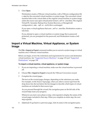 Workstation User’s Manual
142 VMware, Inc.
3 Click Open. 
Workstation creates a VMware virtual machine, with a VMware configuration file 
(.vmx) for the converted virtual machine or system image. The converted virtual 
machine links to the virtual disks of the original virtual machine or system image 
unless the source uses open virtualization format (.ovf or .ova files). The original 
Virtual PC, Symantec Backup Exec System Recovery, or StorageCraft 
configuration (.vmc, .spf, or .sv2i) file is unchanged. 
If you open a virtual appliance that uses .ovf or .ova files, Workstation creates a 
full clone.
If you attempt to open a virtual machine or system image that is password 
protected, you are prompted for the password, and Workstation creates a full 
clone.
Import a Virtual Machine, Virtual Appliance, or System
Image
The File > Import or Export command enables you to convert a system image or virtual 
machine into a VMware virtual machine. 
Before you begin, review the restrictions and requirements for source and destination 
virtual machines. See “Supported Source Machines” on page 133 and “Supported 
Destinations” on page 138.
To import a virtual machine, virtual appliance, or system image
1 If you are importing a virtual machine, make sure the virtual machine is powered 
off.
2 Choose File > Import or Export to launch the VMware Conversion wizard. 
3 Complete the wizard pages. 
The text on the wizard pages changes, depending on the selections you make. 
For example, on the Source Type page, when you select a source type from the 
drop‐down list, the text below the list changes to describe which types of virtual 
machines are included in that source type.
As you proceed through the wizard, the navigation pane on the left side of the 
wizard helps track your progress.
Whenever you start a new phase or step, a list expands to display the names of the 
wizard pages included in that step. When you complete an entire step, the next 
step expands.
4 (Optional) To go back to a previous page, click its name in the navigation pane.
 