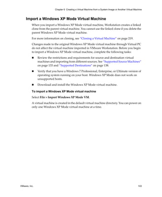 VMware, Inc. 143
Chapter 6 Creating a Virtual Machine from a System Image or Another Virtual Machine
Import a Windows XP Mode Virtual Machine
When you import a Windows XP Mode virtual machine, Workstation creates a linked 
clone from the parent virtual machine. You cannot use the linked clone if you delete the 
parent Windows XP Mode virtual machine. 
For more information on cloning, see “Cloning a Virtual Machine” on page 219. 
Changes made to the original Windows XP Mode virtual machine through Virtual PC 
do not affect the virtual machine imported in VMware Workstation. Before you begin 
to import a Windows XP Mode virtual machine, complete the following tasks:
 Review the restrictions and requirements for source and destination virtual 
machines and importing from different sources. See “Supported Source Machines” 
on page 133 and “Supported Destinations” on page 138.
 Verify that you have a Windows 7 Professional, Enterprise, or Ultimate version of 
operating system running on your host. Windows XP Mode does not work on 
unsupported hosts.
 Download and install the Windows XP Mode virtual machine.
To import a Windows XP Mode virtual machine
Select File > Import Windows XP Mode VM.
A virtual machine is created in the default virtual machine directory. You can power on 
only one Windows XP Mode virtual machine at a time.
 