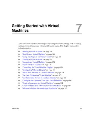 VMware, Inc. 145
7
After you create a virtual machine you can configure several settings such as display 
settings, removable devices, printers, video, and sound. This chapter includes the 
following topics:
 “Starting a Virtual Machine” on page 146
 “Shut Down a Virtual Machine” on page 149
 “Using Autologon in a Windows Guest” on page 151
 “Pausing a Virtual Machine” on page 152
 “Encrypting a Virtual Machine” on page 154
 “Delete a Virtual Machine” on page 156
 “Controlling the Virtual Machine Display” on page 156
 “Configuring Video and Sound” on page 171
 “Install New Software in a Virtual Machine” on page 178
 “Use Host Printers in a Virtual Machine” on page 179
 “Use Removable Devices in a Virtual Machine” on page 180
 “Configure the Appliance View for a Virtual Machine” on page 181
 “Create a Screenshot of a Virtual Machine” on page 182
 “Create and Play Back a Movie of a Virtual Machine” on page 183
 “Advanced Options for Application Developers” on page 185
Getting Started with Virtual
Machines 7
 