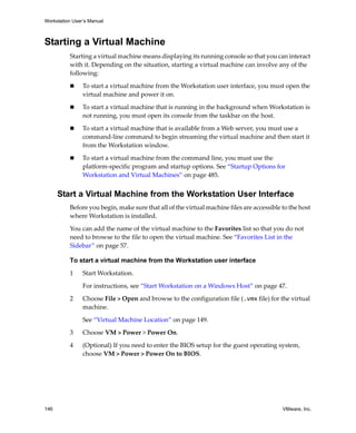 Workstation User’s Manual
146 VMware, Inc.
Starting a Virtual Machine
Starting a virtual machine means displaying its running console so that you can interact 
with it. Depending on the situation, starting a virtual machine can involve any of the 
following:
 To start a virtual machine from the Workstation user interface, you must open the 
virtual machine and power it on. 
 To start a virtual machine that is running in the background when Workstation is 
not running, you must open its console from the taskbar on the host.
 To start a virtual machine that is available from a Web server, you must use a 
command‐line command to begin streaming the virtual machine and then start it 
from the Workstation window.
 To start a virtual machine from the command line, you must use the 
platform‐specific program and startup options. See “Startup Options for 
Workstation and Virtual Machines” on page 485.
Start a Virtual Machine from the Workstation User Interface
Before you begin, make sure that all of the virtual machine files are accessible to the host 
where Workstation is installed.
You can add the name of the virtual machine to the Favorites list so that you do not 
need to browse to the file to open the virtual machine. See “Favorites List in the 
Sidebar” on page 57.
To start a virtual machine from the Workstation user interface
1 Start Workstation. 
For instructions, see “Start Workstation on a Windows Host” on page 47.
2 Choose File > Open and browse to the configuration file (.vmx file) for the virtual 
machine.
See “Virtual Machine Location” on page 149.
3 Choose VM > Power > Power On.
4 (Optional) If you need to enter the BIOS setup for the guest operating system, 
choose VM > Power > Power On to BIOS.
 