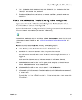 VMware, Inc. 147
Chapter 7 Getting Started with Virtual Machines
5 Click anywhere inside the virtual machine console to give the virtual machine 
control of your mouse and keyboard.
6 To log on to the operating system in the virtual machine, type your name and 
password. 
Start a Virtual Machine That Is Running in the Background
If you do not power off a virtual machine when you exit Workstation, the virtual 
machine continues to run in the background. 
By default, Workstation is configured to display the tray icon in the notification area of 
the host’s taskbar even when Workstation is not running. 
If this icon is not visible, before you begin, use the Workspace tab of the Workstation 
preferences editor to display it. See “Introduction to Workstation Preferences” on 
page 61.
To start a virtual machine that is running in the background
1 Click the tray icon in the notification area of the host’s taskbar.
2 Select a virtual machine from the list that appears in the tooltip.
The list contains the virtual machines and teams that belong to the user who is 
logged in.
Workstation starts and displays the console view of the virtual machine.
3 (Optional) Right‐click the tray icon to open, pause, suspend, or shut down all 
virtual machines running in the background.
4 (Optional) Right‐click the tray icon to open or close Workstation. 
5 (Optional) On Windows, right‐click the tray icon to hide the tray icon permanently 
or temporarily. 
If you set the tray icon to hide temporarily, the tray icon appears when you restart 
Workstation.
 
