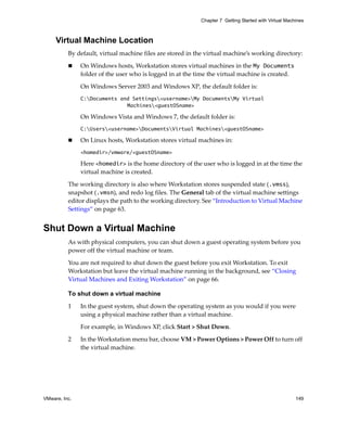 VMware, Inc. 149
Chapter 7 Getting Started with Virtual Machines
Virtual Machine Location
By default, virtual machine files are stored in the virtual machine’s working directory:
 On Windows hosts, Workstation stores virtual machines in the My Documents 
folder of the user who is logged in at the time the virtual machine is created. 
On Windows Server 2003 and Windows XP, the default folder is:
C:Documents and Settings<username>My DocumentsMy Virtual
Machines<guestOSname>
On Windows Vista and Windows 7, the default folder is:
C:Users<username>DocumentsVirtual Machines<guestOSname>
 On Linux hosts, Workstation stores virtual machines in:
<homedir>/vmware/<guestOSname>
Here <homedir> is the home directory of the user who is logged in at the time the 
virtual machine is created. 
The working directory is also where Workstation stores suspended state (.vmss), 
snapshot (.vmsn), and redo log files. The General tab of the virtual machine settings 
editor displays the path to the working directory. See “Introduction to Virtual Machine 
Settings” on page 63.
Shut Down a Virtual Machine
As with physical computers, you can shut down a guest operating system before you 
power off the virtual machine or team. 
You are not required to shut down the guest before you exit Workstation. To exit 
Workstation but leave the virtual machine running in the background, see “Closing 
Virtual Machines and Exiting Workstation” on page 66.
To shut down a virtual machine
1 In the guest system, shut down the operating system as you would if you were 
using a physical machine rather than a virtual machine. 
For example, in Windows XP, click Start > Shut Down.
2 In the Workstation menu bar, choose VM > Power Options > Power Off to turn off 
the virtual machine. 
 