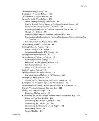 VMware, Inc. 15
Contents
Setting Expiration Policies 399
Setting Copy Protection Policies 400
Setting Resource Signing Policies 401
Setting Network Access Policies 402
Before You Begin Setting Host Policies 402
Use the Network Access Wizard to Configure Network Access 403
Guidelines for Specifying Zone Conditions 404
Using the Ruleset Editor to Configure Host and Guest Access 407
Change NAT Settings 409
Configure Which Physical Network Adapter to Use 410
Understanding the Interaction of Host and Guest Access Filters with Tunneling 
Protocols 411
Updating a Network Access Policy 411
Setting Removable Devices Policies 411
Setting USB Device Policies 412
Access Levels for USB Devices 412
Set an Access Policy for USB Devices 413
Setting Virtual Printer Policies 414
Setting Runtime Preferences Policies 415
Runtime Preferences Settings 415
Enhanced Virtual Keyboard Settings 416
Exit Behavior Settings 416
Pocket ACE Cache Settings 417
Setting Snapshot Policies 418
Setting Administrator Mode Policies 419
Use Administrator Mode on an ACE Instance 419
Setting Kiosk Mode Policies 420
Change the Key Combination for Exiting Kiosk Mode 420
Setting Hot‐Fix Policies for Standalone ACE Instances 421
Setting the Policy Update Frequency for Managed ACE Instances 421
Control Which ACE Instances Run on a Host 422
Writing Plug‐In Policy Scripts 424
Examples of Policy Scripts 425
Customizing the VMware Player Interface on Windows Hosts Only 429
Create and Specify a Skin File 429
Customizing the VMware Player Icons 430
Customizing the Title Bar Text 430
Customizing the Removable Device Display 431
Shortcut Key Values 433
Sample Skin File 434
 