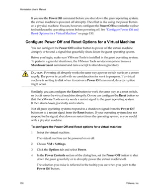 Workstation User’s Manual
150 VMware, Inc.
If you use the Power Off command before you shut down the guest operating system, 
the virtual machine is powered off abruptly. The effect is like using the power button 
on a physical machine. You can, however, configure the Power Off button in the toolbar 
to shut down the operating system before powering off. See “Configure Power Off and 
Reset Options for a Virtual Machine” on page 150.
Configure Power Off and Reset Options for a Virtual Machine
You can configure the Power Off toolbar button to power off the virtual machine 
abruptly or to send a signal that gracefully shuts down the guest operating system.
Before you begin, make sure VMware Tools is installed in the guest operating system. 
To perform a graceful shutdown, the VMware Tools service component issues a 
Shutdown Guest command and runs a script to shut down gracefully.
Similarly, you can configure the Reset button to work the same way as a reset switch, 
so that it resets the virtual machine abruptly. Or you can configure the Reset button so 
that the VMware Tools service sends a restart signal to the guest operating system. 
It then shuts down gracefully and restarts.
Not all guest operating systems respond to a shutdown signal from the Power Off 
button or to a restart signal from the Reset button. If your operating system does not 
respond to the signal, shut down or restart from the operating system, as you would 
with a physical machine.
To configure the Power Off and Reset options for a virtual machine
1 Select the virtual machine. 
The virtual machine can be powered on or off.
2 Choose VM > Settings. 
3 Click the Options tab and select Power.
4 In the Power Controls section of the dialog box, set the Power Off button to shut 
down the guest gracefully or to abruptly power the virtual machine off. 
The selection you make is reflected in the tooltip you see when you point to the 
Power Off button.
CAUTION   Powering off abruptly works the same way a power switch works on a power 
supply. The power is cut off with no consideration for work in progress. If a virtual 
machine is writing to disk when it receives a Power Off command, data corruption 
might occur.
 