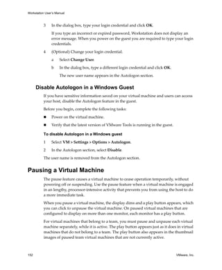 Workstation User’s Manual
152 VMware, Inc.
3 In the dialog box, type your login credential and click OK.
If you type an incorrect or expired password, Workstation does not display an 
error message. When you power on the guest you are required to type your login 
credentials.
4 (Optional) Change your login credential.
a Select Change User.
b In the dialog box, type a different login credential and click OK.
The new user name appears in the Autologon section.
Disable Autologon in a Windows Guest
If you have sensitive information saved on your virtual machine and users can access 
your host, disable the Autologon feature in the guest.
Before you begin, complete the following tasks:
 Power on the virtual machine.
 Verify that the latest version of VMware Tools is running in the guest.
To disable Autologon in a Windows guest
1 Select VM > Settings > Options > Autologon.
2 In the Autologon section, select Disable.
The user name is removed from the Autologon section.
Pausing a Virtual Machine
The pause feature causes a virtual machine to cease operation temporarily, without 
powering off or suspending. Use the pause feature when a virtual machine is engaged 
in an lengthy, processor‐intensive activity that prevents you from using the host to do 
a more immediate task. 
When you pause a virtual machine, the display dims and a play button appears, which 
you can click to unpause the virtual machine. On paused virtual machines that are 
configured to display on more than one monitor, each monitor has a play button. 
For virtual machines that belong to a team, you must pause and unpause each virtual 
machine separately, while it is active. The play button appears just as it does in virtual 
machines that do not belong to a team. The play button also appears in the thumbnail 
images of paused team virtual machines that are not currently active.
 