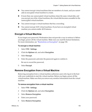 VMware, Inc. 155
Chapter 7 Getting Started with Virtual Machines
 You cannot encrypt virtual machines that are members of a team, and you cannot 
add an encrypted virtual machine to a team.
 If more than one unencrypted virtual machines share the same virtual disk, and 
you encrypt one of the virtual machines, the virtual disk becomes unusable for the 
unencrypted virtual machines.
 You cannot encrypt a virtual machines that has a recording.
 You cannot encrypt ACE virtual machines. If you have an encrypted virtual 
machine you cannot enable ACE features.
Encrypt a Virtual Machine
If you forget your password, Workstation does not provide a way to retrieve it. Before 
you begin, power off the virtual machine. Make sure you read the feature limitations. 
For more information, see “Restrictions on Encryption” on page 154.
To encrypt a virtual machine
1 Select VM > Settings.
2 Click the Options tab, and select Encryption.
3 Select Encrypt.
4 Enter the password, and enter the password again to confirm it.
Be sure to record the password.
5 Select Encrypt.
Remove Encryption from a Virtual Machine
Removing encryption from a virtual machine authorizes users who log in to the host 
with your credentials to start the virtual machine. Before you begin, power off the 
virtual machine. Make sure that you remove any sensitive information from the virtual 
machine.
To remove encryption from a virtual machine
1 Select VM > Settings.
2 Click the Options tab, and select Encryption.
3 Select Remove Encryption.
4 Enter your password.
5 Select Remove Encryption.
 