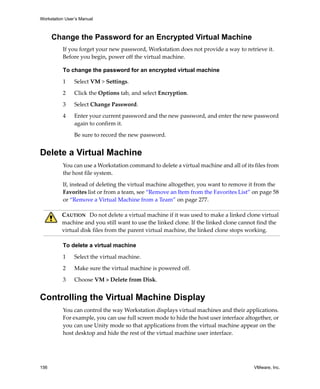 Workstation User’s Manual
156 VMware, Inc.
Change the Password for an Encrypted Virtual Machine
If you forget your new password, Workstation does not provide a way to retrieve it. 
Before you begin, power off the virtual machine. 
To change the password for an encrypted virtual machine
1 Select VM > Settings.
2 Click the Options tab, and select Encryption.
3 Select Change Password.
4 Enter your current password and the new password, and enter the new password 
again to confirm it.
Be sure to record the new password.
Delete a Virtual Machine
You can use a Workstation command to delete a virtual machine and all of its files from 
the host file system.
If, instead of deleting the virtual machine altogether, you want to remove it from the 
Favorites list or from a team, see “Remove an Item from the Favorites List” on page 58 
or “Remove a Virtual Machine from a Team” on page 277.
To delete a virtual machine
1 Select the virtual machine. 
2 Make sure the virtual machine is powered off.
3 Choose VM > Delete from Disk. 
Controlling the Virtual Machine Display
You can control the way Workstation displays virtual machines and their applications. 
For example, you can use full screen mode to hide the host user interface altogether, or 
you can use Unity mode so that applications from the virtual machine appear on the 
host desktop and hide the rest of the virtual machine user interface. 
CAUTION   Do not delete a virtual machine if it was used to make a linked clone virtual 
machine and you still want to use the linked clone. If the linked clone cannot find the 
virtual disk files from the parent virtual machine, the linked clone stops working.
 