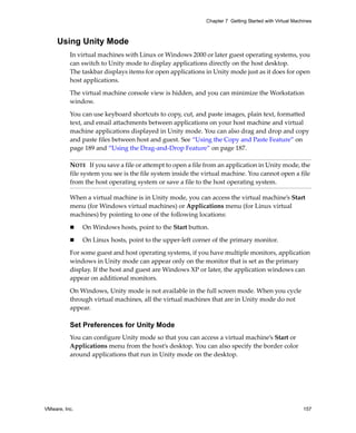 VMware, Inc. 157
Chapter 7 Getting Started with Virtual Machines
Using Unity Mode
In virtual machines with Linux or Windows 2000 or later guest operating systems, you 
can switch to Unity mode to display applications directly on the host desktop. 
The taskbar displays items for open applications in Unity mode just as it does for open 
host applications. 
The virtual machine console view is hidden, and you can minimize the Workstation 
window. 
You can use keyboard shortcuts to copy, cut, and paste images, plain text, formatted 
text, and email attachments between applications on your host machine and virtual 
machine applications displayed in Unity mode. You can also drag and drop and copy 
and paste files between host and guest. See “Using the Copy and Paste Feature” on 
page 189 and “Using the Drag‐and‐Drop Feature” on page 187.
When a virtual machine is in Unity mode, you can access the virtual machine’s Start 
menu (for Windows virtual machines) or Applications menu (for Linux virtual 
machines) by pointing to one of the following locations:
 On Windows hosts, point to the Start button.
 On Linux hosts, point to the upper‐left corner of the primary monitor.
For some guest and host operating systems, if you have multiple monitors, application 
windows in Unity mode can appear only on the monitor that is set as the primary 
display. If the host and guest are Windows XP or later, the application windows can 
appear on additional monitors.
On Windows, Unity mode is not available in the full screen mode. When you cycle 
through virtual machines, all the virtual machines that are in Unity mode do not 
appear.
Set Preferences for Unity Mode
You can configure Unity mode so that you can access a virtual machine’s Start or 
Applications menu from the host’s desktop. You can also specify the border color 
around applications that run in Unity mode on the desktop. 
NOTE   If you save a file or attempt to open a file from an application in Unity mode, the 
file system you see is the file system inside the virtual machine. You cannot open a file 
from the host operating system or save a file to the host operating system.
 