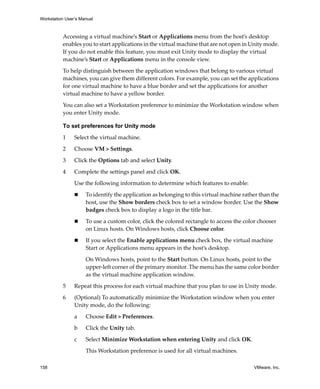 Workstation User’s Manual
158 VMware, Inc.
Accessing a virtual machine’s Start or Applications menu from the host’s desktop 
enables you to start applications in the virtual machine that are not open in Unity mode. 
If you do not enable this feature, you must exit Unity mode to display the virtual 
machine’s Start or Applications menu in the console view.
To help distinguish between the application windows that belong to various virtual 
machines, you can give them different colors. For example, you can set the applications 
for one virtual machine to have a blue border and set the applications for another 
virtual machine to have a yellow border.
You can also set a Workstation preference to minimize the Workstation window when 
you enter Unity mode.
To set preferences for Unity mode
1 Select the virtual machine. 
2 Choose VM > Settings. 
3 Click the Options tab and select Unity.
4 Complete the settings panel and click OK.
Use the following information to determine which features to enable:
 To identify the application as belonging to this virtual machine rather than the 
host, use the Show borders check box to set a window border. Use the Show 
badges check box to display a logo in the title bar.
 To use a custom color, click the colored rectangle to access the color chooser 
on Linux hosts. On Windows hosts, click Choose color.
 If you select the Enable applications menu check box, the virtual machine 
Start or Applications menu appears in the host’s desktop.
On Windows hosts, point to the Start button. On Linux hosts, point to the 
upper‐left corner of the primary monitor. The menu has the same color border 
as the virtual machine application window.
5 Repeat this process for each virtual machine that you plan to use in Unity mode.
6 (Optional) To automatically minimize the Workstation window when you enter 
Unity mode, do the following:
a Choose Edit > Preferences.
b Click the Unity tab.
c Select Minimize Workstation when entering Unity and click OK.
This Workstation preference is used for all virtual machines.
 