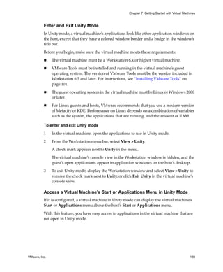 VMware, Inc. 159
Chapter 7 Getting Started with Virtual Machines
Enter and Exit Unity Mode
In Unity mode, a virtual machine’s applications look like other application windows on 
the host, except that they have a colored window border and a badge in the window’s 
title bar.
Before you begin, make sure the virtual machine meets these requirements:
 The virtual machine must be a Workstation 6.x or higher virtual machine.
 VMware Tools must be installed and running in the virtual machine’s guest 
operating system. The version of VMware Tools must be the version included in 
Workstation 6.5 and later. For instructions, see “Installing VMware Tools” on 
page 101.
 The guest operating system in the virtual machine must be Linux or Windows 2000 
or later.
 For Linux guests and hosts, VMware recommends that you use a modern version 
of Metacity or KDE. Performance on Linux depends on a combination of variables 
such as the system, the applications that are running, and the amount of RAM.
To enter and exit Unity mode
1 In the virtual machine, open the applications to use in Unity mode.
2 From the Workstation menu bar, select View > Unity.
A check mark appears next to Unity in the menu.
The virtual machine’s console view in the Workstation window is hidden, and the 
guest’s open applications appear in application windows on the host’s desktop.
3 To exit Unity mode, display the Workstation window and select View > Unity to 
remove the check mark next to Unity, or click Exit Unity in the virtual machine’s 
console view.
Access a Virtual Machine’s Start or Applications Menu in Unity Mode
If it is configured, a virtual machine in Unity mode can display the virtual machine’s 
Start or Applications menu above the host’s Start or Applications menu. 
With this feature, you have easy access to applications in the virtual machine that are 
not open in Unity mode. 
 