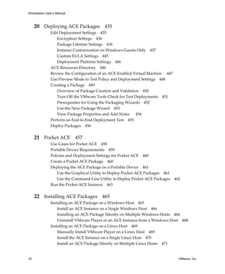 Workstation User’s Manual
16 VMware, Inc.
20 Deploying ACE Packages 435
Edit Deployment Settings 435
Encryption Settings 436
Package Lifetime Settings 436
Instance Customization on Windows Guests Only 437
Custom EULA Settings 445
Deployment Platform Settings 446
ACE Resources Directory 446
Review the Configuration of an ACE‐Enabled Virtual Machine  447
Use Preview Mode to Test Policy and Deployment Settings 448
Creating a Package 449
Overview of Package Creation and Validation 450
Turn Off the VMware Tools Check for Test Deployments 451
Prerequisites for Using the Packaging Wizards 452
Use the New Package Wizard 453
View Package Properties and Add Notes 454
Perform an End‐to‐End Deployment Test 455
Deploy Packages 456
21 Pocket ACE 457
Use Cases for Pocket ACE 458
Portable Device Requirements 459
Policies and Deployment Settings for Pocket ACE 460
Create a Pocket ACE Package 460
Deploying the ACE Package on a Portable Device 461
Use the Graphical Utility to Deploy Pocket ACE Packages 461
Use the Command‐Line Utility to Deploy Pocket ACE Packages 462
Run the Pocket ACE Instance 463
22 Installing ACE Packages 465
Installing an ACE Package on a Windows Host 465
Install an ACE Instance on a Single Windows Host 466
Installing an ACE Package Silently on Multiple Windows Hosts 466
Uninstall VMware Player or an ACE Instance from a Windows Host 468
Installing an ACE Package on a Linux Host 469
Manually Install VMware Player on a Linux Host 469
Install the ACE Instance on a Single Linux Host 470
Install an ACE Package Silently on Multiple Linux Hosts 471
 