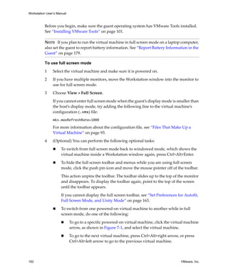 Workstation User’s Manual
162 VMware, Inc.
Before you begin, make sure the guest operating system has VMware Tools installed. 
See “Installing VMware Tools” on page 101.
To use full screen mode
1 Select the virtual machine and make sure it is powered on. 
2 If you have multiple monitors, move the Workstation window into the monitor to 
use for full screen mode.
3 Choose View > Full Screen.
If you cannot enter full screen mode when the guest’s display mode is smaller than 
the host’s display mode, try adding the following line to the virtual machine’s 
configuration (.vmx) file:
mks.maxRefreshRate=1000
For more information about the configuration file, see “Files That Make Up a 
Virtual Machine” on page 93.
4 (Optional) You can perform the following optional tasks:
 To switch from full screen mode back to windowed mode, which shows the 
virtual machine inside a Workstation window again, press Ctrl+Alt+Enter.
 To hide the full screen toolbar and menus while you are using full screen 
mode, click the push pin icon and move the mouse pointer off of the toolbar. 
This action unpins the toolbar. The toolbar slides up to the top of the monitor 
and disappears. To display the toolbar again, point to the top of the screen 
until the toolbar appears. 
If you cannot display the full screen toolbar, see “Set Preferences for Autofit, 
Full Screen Mode, and Unity Mode” on page 163.
 To switch from one powered‐on virtual machine to another while in full 
screen mode, do one of the following:
 To go to a specific powered‐on virtual machine, click the virtual machine 
arrow, as shown in Figure 7‐1, and select the virtual machine.
 To go to the next virtual machine, press Ctrl+Alt+right arrow, or press 
Ctrl+Alt+left arrow to go to the previous virtual machine.
NOTE   If you plan to run the virtual machine in full screen mode on a laptop computer, 
also set the guest to report battery information. See “Report Battery Information in the 
Guest” on page 179.
 