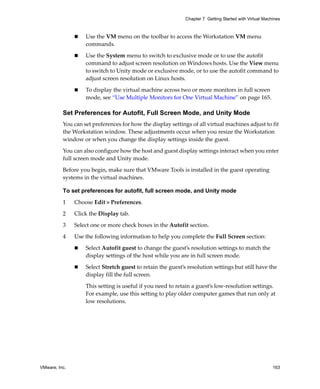 VMware, Inc. 163
Chapter 7 Getting Started with Virtual Machines
 Use the VM menu on the toolbar to access the Workstation VM menu 
commands.
 Use the System menu to switch to exclusive mode or to use the autofit 
command to adjust screen resolution on Windows hosts. Use the View menu 
to switch to Unity mode or exclusive mode, or to use the autofit command to 
adjust screen resolution on Linux hosts. 
 To display the virtual machine across two or more monitors in full screen 
mode, see “Use Multiple Monitors for One Virtual Machine” on page 165.
Set Preferences for Autofit, Full Screen Mode, and Unity Mode
You can set preferences for how the display settings of all virtual machines adjust to fit 
the Workstation window. These adjustments occur when you resize the Workstation 
window or when you change the display settings inside the guest.
You can also configure how the host and guest display settings interact when you enter 
full screen mode and Unity mode. 
Before you begin, make sure that VMware Tools is installed in the guest operating 
systems in the virtual machines.
To set preferences for autofit, full screen mode, and Unity mode
1 Choose Edit > Preferences.
2 Click the Display tab.
3 Select one or more check boxes in the Autofit section.
4 Use the following information to help you complete the Full Screen section:
 Select Autofit guest to change the guest’s resolution settings to match the 
display settings of the host while you are in full screen mode.
 Select Stretch guest to retain the guest’s resolution settings but still have the 
display fill the full screen. 
This setting is useful if you need to retain a guest’s low‐resolution settings. 
For example, use this setting to play older computer games that run only at 
low resolutions.
 