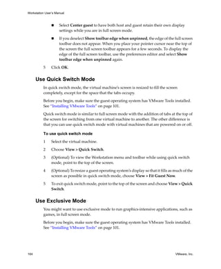 Workstation User’s Manual
164 VMware, Inc.
 Select Center guest to have both host and guest retain their own display 
settings while you are in full screen mode.
 If you deselect Show toolbar edge when unpinned, the edge of the full screen 
toolbar does not appear. When you place your pointer cursor near the top of 
the screen the full screen toolbar appears for a few seconds. To display the 
edge of the full screen toolbar, use the preferences editor and select Show 
toolbar edge when unpinned again.
5 Click OK.
Use Quick Switch Mode
In quick switch mode, the virtual machine’s screen is resized to fill the screen 
completely, except for the space that the tabs occupy.
Before you begin, make sure the guest operating system has VMware Tools installed. 
See “Installing VMware Tools” on page 101.
Quick switch mode is similar to full screen mode with the addition of tabs at the top of 
the screen for switching from one virtual machine to another. The other difference is 
that you can use quick switch mode with virtual machines that are powered on or off. 
To use quick switch mode
1 Select the virtual machine.
2 Choose View > Quick Switch.
3 (Optional) To view the Workstation menu and toolbar while using quick switch 
mode, point to the top of the screen. 
4 (Optional) To resize a guest operating system’s display so that it fills as much of the 
screen as possible in quick switch mode, choose View > Fit Guest Now.
5 To exit quick switch mode, point to the top of the screen and choose View > Quick 
Switch.
Use Exclusive Mode
You might want to use exclusive mode to run graphics‐intensive applications, such as 
games, in full screen mode.
Before you begin, make sure the guest operating system has VMware Tools installed. 
See “Installing VMware Tools” on page 101.
 