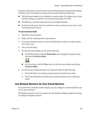 VMware, Inc. 165
Chapter 7 Getting Started with Virtual Machines
Like full screen mode, exclusive mode causes the Workstation virtual machine display 
to fill the screen. Drawbacks to using exclusive mode include the following:
 The full screen toolbar is not available in exclusive mode. To configure any virtual 
machine settings, you need to exit exclusive mode (press Ctrl+Alt).
 On Windows, exclusive mode does not use multiple monitors.
 Exclusive mode causes the host resolution to resize, which can cause items on the 
host desktop to be moved.
To use exclusive mode
1 Select the virtual machine.
2 Make sure the virtual machine is powered on. 
3 If you have multiple monitors, move the Workstation window onto the monitor 
you want to use.
4 Press Ctrl+Alt+Enter.
5 On the full screen toolbar, do one of the following:
 On Windows hosts, click the Workstation icon to display the system menu 
and choose Exclusive Mode.
 On Linux hosts, click the View menu on the full screen toolbar and choose 
Exclusive Mode.
6 To exit exclusive mode and return to windowed mode, do the following:
a Press Ctrl+Alt to exit exclusive mode and return to full screen mode.
b Press Ctrl+Alt+Enter to exit full screen mode and return to the windowed 
mode.
Use Multiple Monitors for One Virtual Machine
If your host has a multiple‐monitor display, you can configure a virtual machine to use 
two or more monitors.
On Windows guests, you do not need to use the Windows display properties settings 
to configure multiple monitors.
 