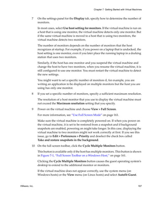 VMware, Inc. 167
Chapter 7 Getting Started with Virtual Machines
7 On the settings panel for the Display tab, specify how to determine the number of 
monitors.
In most cases, select Use host setting for monitors. If the virtual machine is run on 
a host that is using one monitor, the virtual machine detects only one monitor. But 
if the same virtual machine is moved to a host that is using two monitors, the 
virtual machine detects two monitors. 
The number of monitors depends on the number of monitors that the host 
recognizes at startup. For example, if you power on a laptop that is undocked, the 
host setting is one monitor, even if you later place the running laptop in a docking 
station that uses two monitors. 
Similarly, if the host has one monitor and you suspend the virtual machine and 
change the host to have two monitors, when you resume the virtual machine, it is 
still configured to use one monitor. You must restart the virtual machine to detect 
the new settings.
You might want to set a specific number of monitors if, for example, you are 
writing an application to be displayed on multiple monitors but the host you are 
using has only one monitor.
8 If you set a specific number of monitors, specify a sufficient maximum resolution.
The resolution of a host monitor that you use to display the virtual machine must 
not exceed the Maximum resolution setting that you specify.
9 Power on the virtual machine and choose View > Full Screen.
For more information, see “Use Full Screen Mode” on page 161.
Make sure the virtual machine is completely powered on. If when you power on 
the virtual machine, it is set to be restored from a snapshot and if background 
snapshots are enabled, powering on might take longer. In this case, displaying the 
virtual machine to two monitors might not work correctly at first. If you see this 
issue, go to Edit > Preferences > Priority and deselect the check box called 
Take and restore snapshots in the background.
10 On the full screen toolbar, click the Cycle Multiple Monitors button.
This button is available only if the host has multiple monitors. This button is shown 
in Figure 7‐1, “Full Screen Toolbar on a Windows Host,” on page 161.
Clicking the Cycle Multiple Monitors button causes the guest operating system’s 
desktop to extend to the additional monitor or monitors. 
If the virtual machine does not appear correctly, use the system menu (on 
Windows hosts) or the View menu (on Linux hosts) and select Autofit Guest.
 