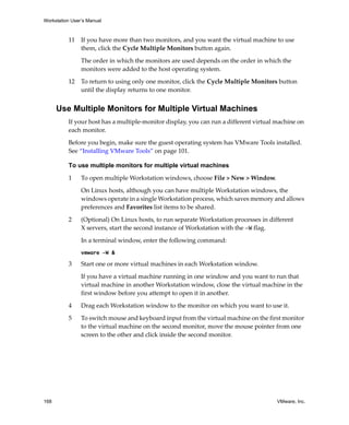 Workstation User’s Manual
168 VMware, Inc.
11 If you have more than two monitors, and you want the virtual machine to use 
them, click the Cycle Multiple Monitors button again.
The order in which the monitors are used depends on the order in which the 
monitors were added to the host operating system.
12 To return to using only one monitor, click the Cycle Multiple Monitors button 
until the display returns to one monitor.
Use Multiple Monitors for Multiple Virtual Machines
If your host has a multiple‐monitor display, you can run a different virtual machine on 
each monitor.
Before you begin, make sure the guest operating system has VMware Tools installed. 
See “Installing VMware Tools” on page 101.
To use multiple monitors for multiple virtual machines
1 To open multiple Workstation windows, choose File > New > Window.
On Linux hosts, although you can have multiple Workstation windows, the 
windows operate in a single Workstation process, which saves memory and allows 
preferences and Favorites list items to be shared.
2 (Optional) On Linux hosts, to run separate Workstation processes in different 
X servers, start the second instance of Workstation with the -W flag. 
In a terminal window, enter the following command:
vmware -W &
3 Start one or more virtual machines in each Workstation window.
If you have a virtual machine running in one window and you want to run that 
virtual machine in another Workstation window, close the virtual machine in the 
first window before you attempt to open it in another.
4 Drag each Workstation window to the monitor on which you want to use it. 
5 To switch mouse and keyboard input from the virtual machine on the first monitor 
to the virtual machine on the second monitor, move the mouse pointer from one 
screen to the other and click inside the second monitor. 
 