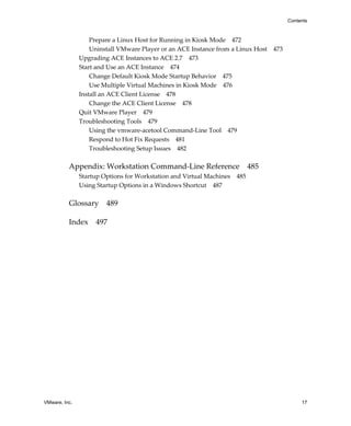 VMware, Inc. 17
Contents
Prepare a Linux Host for Running in Kiosk Mode 472
Uninstall VMware Player or an ACE Instance from a Linux Host 473
Upgrading ACE Instances to ACE 2.7 473
Start and Use an ACE Instance 474
Change Default Kiosk Mode Startup Behavior 475
Use Multiple Virtual Machines in Kiosk Mode 476
Install an ACE Client License 478
Change the ACE Client License 478
Quit VMware Player 479
Troubleshooting Tools 479
Using the vmware‐acetool Command‐Line Tool 479
Respond to Hot Fix Requests 481
Troubleshooting Setup Issues 482
Appendix: Workstation Command‐Line Reference 485
Startup Options for Workstation and Virtual Machines 485
Using Startup Options in a Windows Shortcut 487
Glossary 489
Index 497
 