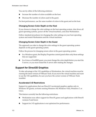 Workstation User’s Manual
172 VMware, Inc.
You can try either of the following solutions:
 Increase the number of colors available on the host.
 Decrease the number of colors used in the guest.
For best performance, use the same number of colors in the guest and on the host.
Changing Screen Color Depth on the Host
If you choose to change the color settings on the host operating system, shut down all 
guest operating systems, power off the virtual machines, and close Workstation.
Follow standard procedures for changing the color settings on your host operating 
system and restart Workstation and the virtual machines.
Changing Screen Color Depth in the Guest
The approach you take to change the color settings in the guest operating system 
depends on the guest operating system.
Follow the process for changing screen colors in the guest operating system:
 In a Windows guest, the Display Properties control panel offers only those settings 
that are supported.
 In a Linux or FreeBSD guest, you must change the color depth before you start the 
X server, or you must restart the X server after making the changes.
Support for Direct3D Graphics
To take advantage of the 3‐D capabilities of Workstation, the virtual machine must be 
running the latest version of VMware Tools. If you move the virtual machine and want 
to use the 3‐D capabilities, be sure you have the correct version of VMware Tools 
installed.
Accelerated 3-D Restrictions
Support for applications that use DirectX 9 accelerated graphics applies only to 
Windows XP guests, on hosts running Windows XP, Windows Vista, Windows 7, or 
Linux.
This feature currently has the following restrictions:
 Workstation now offers support for DirectX games and applications with DirectX 
versions 9 and lower. 
 Support for 3‐D applications is not optimized for performance. 
 