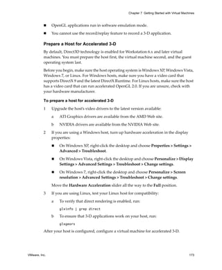 VMware, Inc. 173
Chapter 7 Getting Started with Virtual Machines
 OpenGL applications run in software emulation mode.
 You cannot use the record/replay feature to record a 3‐D application.
Prepare a Host for Accelerated 3-D
By default, Direct3D technology is enabled for Workstation 6.x and later virtual 
machines. You must prepare the host first, the virtual machine second, and the guest 
operating system last.
Before you begin, make sure the host operating system is Windows XP, Windows Vista, 
Windows 7, or Linux. For Windows hosts, make sure you have a video card that 
supports DirectX 9 and the latest DirectX Runtime. For Linux hosts, make sure the host 
has a video card that can run accelerated OpenGL 2.0. If you are unsure, check with 
your hardware manufacturer.
To prepare a host for accelerated 3-D
1 Upgrade the host’s video drivers to the latest version available:
a ATI Graphics drivers are available from the AMD Web site.
b NVIDIA drivers are available from the NVIDIA Web site.
2 If you are using a Windows host, turn up hardware acceleration in the display 
properties:
 On Windows XP, right‐click the desktop and choose Properties > Settings > 
Advanced > Troubleshoot.
 On Windows Vista, right‐click the desktop and choose Personalize > Display 
Settings > Advanced Settings > Troubleshoot > Change settings.
 On Windows 7, right‐click the desktop and choose Personalize > Screen 
resolution > Advanced Settings > Troubleshoot > Change settings.
Move the Hardware Acceleration slider all the way to the Full position.
3 If you are using Linux, test your Linux host for compatibility:
a To verify that direct rendering is enabled, run:
glxinfo | grep direct
b To ensure that 3‐D applications work on your host, run:
glxgears
After your host is configured, configure a virtual machine for accelerated 3‐D.
 