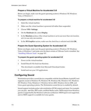 Workstation User’s Manual
174 VMware, Inc.
Prepare a Virtual Machine for Accelerated 3-D
Before you begin, make sure the guest operating system is Windows XP, Windows 
Vista, or Windows 7.
To prepare a virtual machine for accelerated 3-D
1 Select the virtual machine.
2 Make sure the virtual machine is powered off rather than suspended.
3 Choose VM > Settings.
4 On the Hardware tab, select Display.
5 In the Monitors section, if the virtual machine is set to use more than one monitor, 
set it to use only one monitor.
6 In the 3D Graphics section, make sure the check box is selected and click OK.
Prepare the Guest Operating System for Accelerated 3-D
Before you begin, make sure the guest operating system is Windows XP, Windows 
Vista, or Windows 7 and make sure the latest version of VMware Tools is installed. See 
“Installing VMware Tools” on page 101.
To prepare the guest operating system for accelerated 3-D
1 Power on the virtual machine.
2 Install DirectX 9.0c End User Runtime.
This download is available from Microsoft Download Center.
3 Install and run your 3‐D applications.
Configuring Sound
Workstation provides a sound device compatible with the Sound Blaster AudioPCI and 
supports sound in Windows 95, Windows 98, Windows Me, Windows NT, Windows 
XP, Windows Vista, Windows 7, Windows Server 2003, Windows Server 2008, and 
Linux guest operating systems. The Workstation sound device is enabled by default.
Sound support includes pulse code modulation (PCM) output and input. For example, 
you can play .wav files, MP3 audio, and Real Media audio. MIDI output from Windows 
guests is supported by the Windows software synthesizer. MIDI input is not supported, 
and no MIDI support is available for Linux guests.
 