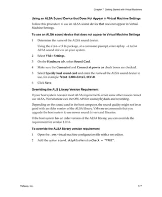 VMware, Inc. 177
Chapter 7 Getting Started with Virtual Machines
Using an ALSA Sound Device that Does Not Appear in Virtual Machine Settings
Follow this procedure to use an ALSA sound device that does not appear in Virtual 
Machine Settings.
To use an ALSA sound device that does not appear in Virtual Machine Settings
1 Determine the name of the ALSA sound device. 
Using the alsa-utils package, at a command prompt, enter aplay -L to list 
ALSA sound devices on your system.
2 Select VM > Settings.
3 On the Hardware tab, select Sound Card.
4 Make sure the Connected and Connect at power on check boxes are checked. 
5 Select Specify host sound card and enter the name of the ALSA sound device to 
use, for example front:CARD=Intel,DEV=0.
6 Click Save.
Overriding the ALS Library Version Requirement
If your host system does not meet ALSA requirements or for some other reason cannot 
use ALSA, Workstation uses the OSS API for sound playback and recording.
Depending on the sound card in the host computer, the sound quality might not be as 
good with an older version of the ALSA library. VMware recommends that you 
upgrade the host system to use newer sound drivers and libraries.
If the host system has an older version of the ALSA library, you can override the 
requirement for version 1.0.16.
To override the ALSA library version requirement
1 Open the .vmx virtual machine configuration file with a text editor.
2 Add the option sound.skipAlsaVersionCheck = "TRUE". 
 