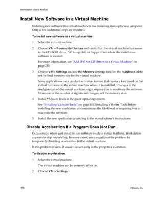 Workstation User’s Manual
178 VMware, Inc.
Install New Software in a Virtual Machine
Installing new software in a virtual machine is like installing it on a physical computer. 
Only a few additional steps are required.
To install new software in a virtual machine
1 Select the virtual machine.
2 Choose VM > Removable Devices and verify that the virtual machine has access 
to the CD‐ROM drive, ISO image file, or floppy drive where the installation 
software is located. 
For more information, see “Add DVD or CD Drives to a Virtual Machine” on 
page 250.
3 Choose VM > Settings and use the Memory settings panel on the Hardware tab to 
set the final memory size for the virtual machine. 
Some applications use a product activation feature that creates a key based on the 
virtual hardware in the virtual machine where it is installed. Changes in the 
configuration of the virtual machine might require you to reactivate the software. 
To minimize the number of significant changes, set the memory size.
4 Install VMware Tools in the guest operating system.
See “Installing VMware Tools” on page 101. Installing VMware Tools before 
installing the new application also minimizes the likelihood of requiring you to 
reactivate the software.
5 Install the new application according to the manufacturer’s instructions.
Disable Acceleration If a Program Does Not Run
Occasionally, when you install or run software inside a virtual machine, Workstation 
appears to stop responding. In many cases, you can get past the problem by 
temporarily disabling acceleration in the virtual machine.
If this problem occurs, it usually occurs early in the program’s execution. 
To disable acceleration
1 Select the virtual machine. 
The virtual machine can be powered off or on. 
2 Choose VM > Settings. 
 