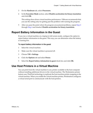 VMware, Inc. 179
Chapter 7 Getting Started with Virtual Machines
3 On the Hardware tab, select Processors.
4 In the Execution Mode section, select Disable acceleration for binary translation 
and click OK.
This setting slows down virtual machine performance. VMware recommends that 
you use the setting only for getting past the problem with running the program. 
5 After you pass the point where the program encountered problems, repeat Step 2 
through Step 4 and deselect Disable acceleration for binary translation.
Report Battery Information in the Guest
If you run a virtual machine on a laptop in full screen mode, configure the option to 
report battery information in the guest. This way, you can determine when the battery 
is running low.
To report battery information in the guest
1 Select the virtual machine. 
2 Make sure the virtual machine is powered off. 
3 Choose VM > Settings. 
4 Click the Options tab and select Power.
5 Select the Report battery information to guest check box and click OK.
Use Host Printers in a Virtual Machine
You can print from the virtual machine to any printer available to the host computer 
without installing additional drivers in the virtual machine. The Workstation printer 
feature uses ThinPrint technology to replicate the host machine printer mapping in the 
virtual machine. When you enable the virtual machine printer, Workstation configures 
a virtual serial port to communicate with the host printers.
 