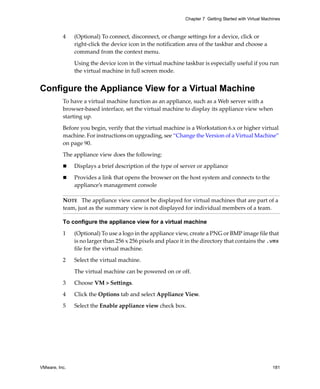 VMware, Inc. 181
Chapter 7 Getting Started with Virtual Machines
4 (Optional) To connect, disconnect, or change settings for a device, click or 
right‐click the device icon in the notification area of the taskbar and choose a 
command from the context menu.
Using the device icon in the virtual machine taskbar is especially useful if you run 
the virtual machine in full screen mode.
Configure the Appliance View for a Virtual Machine
To have a virtual machine function as an appliance, such as a Web server with a 
browser‐based interface, set the virtual machine to display its appliance view when 
starting up.
Before you begin, verify that the virtual machine is a Workstation 6.x or higher virtual 
machine. For instructions on upgrading, see “Change the Version of a Virtual Machine” 
on page 90. 
The appliance view does the following:
 Displays a brief description of the type of server or appliance
 Provides a link that opens the browser on the host system and connects to the 
appliance’s management console
To configure the appliance view for a virtual machine
1 (Optional) To use a logo in the appliance view, create a PNG or BMP image file that 
is no larger than 256 x 256 pixels and place it in the directory that contains the .vmx 
file for the virtual machine.
2 Select the virtual machine. 
The virtual machine can be powered on or off.
3 Choose VM > Settings. 
4 Click the Options tab and select Appliance View. 
5 Select the Enable appliance view check box.
NOTE   The appliance view cannot be displayed for virtual machines that are part of a 
team, just as the summary view is not displayed for individual members of a team.
 