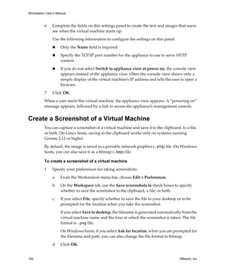 Workstation User’s Manual
182 VMware, Inc.
6 Complete the fields on this settings panel to create the text and images that users 
see when the virtual machine starts up.
Use the following information to configure the settings on this panel:
 Only the Name field is required.
 Specify the TCP/IP port number for the appliance to use to serve HTTP 
content.
 If you do not select Switch to appliance view at power on, the console view 
appears instead of the appliance view. Often the console view shows only a 
simple display of the virtual machine’s IP address and tells the user to open a 
browser.
7 Click OK.
When a user starts this virtual machine, the appliance view appears. A “powering on” 
message appears, followed by a link to access the appliance’s management console.
Create a Screenshot of a Virtual Machine
You can capture a screenshot of a virtual machine and save it to the clipboard, to a file, 
or both. On Linux hosts, saving to the clipboard works only on systems running 
Gnome 2.12 or higher. 
By default, the image is saved as a portable network graphics (.png) file. On Windows 
hosts, you can also save it as a bitmap (.bmp) file.
To create a screenshot of a virtual machine
1 Specify your preferences for taking screenshots:
a From the Workstation menu bar, choose Edit > Preferences.
b On the Workspace tab, use the Save screenshots to check boxes to specify 
whether to save the screenshot to the clipboard, a file, or both.
c If you select File, specify whether to save the file to your desktop or to be 
prompted for the location when you take the screenshot.
If you select Save to desktop, the filename is generated automatically from the 
virtual machine name and the time at which the screenshot is taken. The file 
format is .png file.
On Windows hosts, if you select Ask for location, when you are prompted for 
the filename and path, you can also change the file format to bitmap.
d Click OK.
 