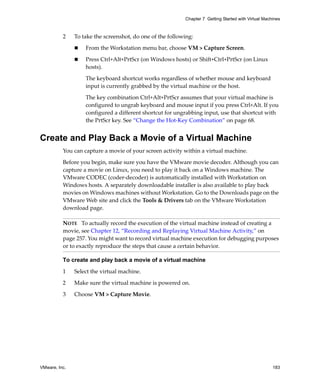 VMware, Inc. 183
Chapter 7 Getting Started with Virtual Machines
2 To take the screenshot, do one of the following:
 From the Workstation menu bar, choose VM > Capture Screen.
 Press Ctrl+Alt+PrtScr (on Windows hosts) or Shift+Ctrl+PrtScr (on Linux 
hosts). 
The keyboard shortcut works regardless of whether mouse and keyboard 
input is currently grabbed by the virtual machine or the host.
The key combination Ctrl+Alt+PrtScr assumes that your virtual machine is 
configured to ungrab keyboard and mouse input if you press Ctrl+Alt. If you 
configured a different shortcut for ungrabbing input, use that shortcut with 
the PrtScr key. See “Change the Hot‐Key Combination” on page 68.
Create and Play Back a Movie of a Virtual Machine
You can capture a movie of your screen activity within a virtual machine.
Before you begin, make sure you have the VMware movie decoder. Although you can 
capture a movie on Linux, you need to play it back on a Windows machine. The 
VMware CODEC (coder‐decoder) is automatically installed with Workstation on 
Windows hosts. A separately downloadable installer is also available to play back 
movies on Windows machines without Workstation. Go to the Downloads page on the 
VMware Web site and click the Tools & Drivers tab on the VMware Workstation 
download page.
To create and play back a movie of a virtual machine
1 Select the virtual machine.
2 Make sure the virtual machine is powered on.
3 Choose VM > Capture Movie.
NOTE   To actually record the execution of the virtual machine instead of creating a 
movie, see Chapter 12, “Recording and Replaying Virtual Machine Activity,” on 
page 257. You might want to record virtual machine execution for debugging purposes 
or to exactly reproduce the steps that cause a certain behavior.
 