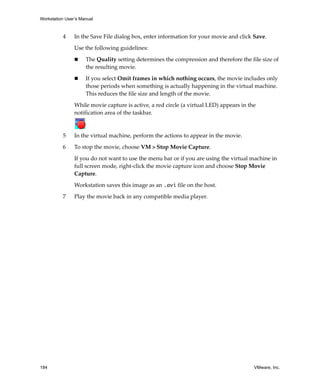 Workstation User’s Manual
184 VMware, Inc.
4 In the Save File dialog box, enter information for your movie and click Save. 
Use the following guidelines:
 The Quality setting determines the compression and therefore the file size of 
the resulting movie.
 If you select Omit frames in which nothing occurs, the movie includes only 
those periods when something is actually happening in the virtual machine. 
This reduces the file size and length of the movie.
While movie capture is active, a red circle (a virtual LED) appears in the 
notification area of the taskbar.
5 In the virtual machine, perform the actions to appear in the movie.
6 To stop the movie, choose VM > Stop Movie Capture.
If you do not want to use the menu bar or if you are using the virtual machine in 
full screen mode, right‐click the movie capture icon and choose Stop Movie 
Capture.
Workstation saves this image as an .avi file on the host. 
7 Play the movie back in any compatible media player.
 