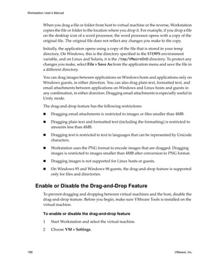 Workstation User’s Manual
188 VMware, Inc.
When you drag a file or folder from host to virtual machine or the reverse, Workstation 
copies the file or folder to the location where you drop it. For example, if you drop a file 
on the desktop icon of a word processor, the word processor opens with a copy of the 
original file. The original file does not reflect any changes you make to the copy.
Initially, the application opens using a copy of the file that is stored in your temp 
directory. On Windows, this is the directory specified in the %TEMP% environment 
variable, and on Linux and Solaris, it is the /tmp/VMwareDnD directory. To protect any 
changes you make, select File > Save As from the application menu and save the file in 
a different directory. 
You can drag images between applications on Windows hosts and applications only on 
Windows guests, in either direction. You can also drag plain text, formatted text, and 
email attachments between applications on Windows and Linux hosts and guests in 
any combination, in either direction. Dragging email attachments is especially useful in 
Unity mode.
The drag‐and‐drop feature has the following restrictions:
 Dragging email attachments is restricted to images or files smaller than 4MB. 
 Dragging plain text and formatted text (including the formatting) is restricted to 
amounts less than 4MB.
 Dragging text is restricted to text in languages that can be represented by Unicode 
characters.
 Workstation uses the PNG format to encode images that are dragged. Dragging 
images is restricted to images smaller than 4MB after conversion to PNG format.
 Dragging images is not supported for Linux hosts or guests.
 On Windows 95 and Windows 98 guests, the drag‐and‐drop feature is supported 
only for files and directories.
Enable or Disable the Drag-and-Drop Feature
To prevent dragging and dropping between virtual machines and the host, disable the 
drag‐and‐drop feature. Before you begin, make sure VMware Tools is installed on the 
virtual machine.
To enable or disable the drag-and-drop feature
1 Start Workstation and select the virtual machine. 
2 Choose VM > Settings. 
 