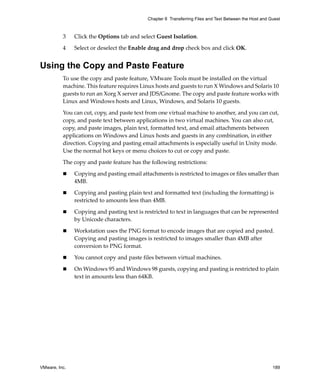 VMware, Inc. 189
Chapter 8 Transferring Files and Text Between the Host and Guest
3 Click the Options tab and select Guest Isolation. 
4 Select or deselect the Enable drag and drop check box and click OK.
Using the Copy and Paste Feature
To use the copy and paste feature, VMware Tools must be installed on the virtual 
machine. This feature requires Linux hosts and guests to run X Windows and Solaris 10 
guests to run an Xorg X server and JDS/Gnome. The copy and paste feature works with 
Linux and Windows hosts and Linux, Windows, and Solaris 10 guests. 
You can cut, copy, and paste text from one virtual machine to another, and you can cut, 
copy, and paste text between applications in two virtual machines. You can also cut, 
copy, and paste images, plain text, formatted text, and email attachments between 
applications on Windows and Linux hosts and guests in any combination, in either 
direction. Copying and pasting email attachments is especially useful in Unity mode. 
Use the normal hot keys or menu choices to cut or copy and paste.
The copy and paste feature has the following restrictions:
 Copying and pasting email attachments is restricted to images or files smaller than 
4MB.
 Copying and pasting plain text and formatted text (including the formatting) is 
restricted to amounts less than 4MB.
 Copying and pasting text is restricted to text in languages that can be represented 
by Unicode characters.
 Workstation uses the PNG format to encode images that are copied and pasted. 
Copying and pasting images is restricted to images smaller than 4MB after 
conversion to PNG format.
 You cannot copy and paste files between virtual machines.
 On Windows 95 and Windows 98 guests, copying and pasting is restricted to plain 
text in amounts less than 64KB.
 