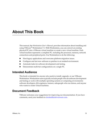 VMware, Inc. 19
This manual, the Workstation User’s Manual, provides information about installing and 
using VMware®
 Workstation 7.1. With Workstation, you can convert an existing 
physical PC into a VMware virtual machine or create a new virtual machine. Each 
virtual machine represents a complete PC, including the processor, memory, network 
connections and peripheral ports. Use Workstation to do the following:
 Host legacy applications and overcome platform migration issues.
 Configure and test new software or patches in an isolated environment.
 Automate tasks for software development and testing.
 Demonstrate multi‐tier configurations on a single PC.
Intended Audience
This book is intended for anyone who needs to install, upgrade, or use VMware 
Workstation. Workstation users typically include people who do software development 
and testing or work with multiple operating systems or computing environments: 
software developers, QA engineers, trainers, salespeople who run demos, and anyone 
who wants to create virtual machines.
Document Feedback
VMware welcomes your suggestions for improving our documentation. If you have 
comments, send your feedback to docfeedback@vmware.com.
About This Book
 