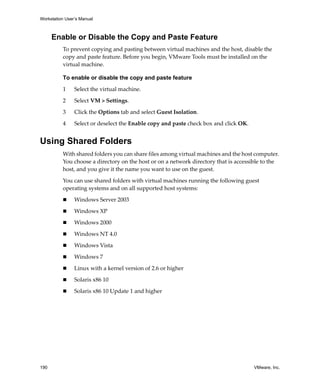Workstation User’s Manual
190 VMware, Inc.
Enable or Disable the Copy and Paste Feature
To prevent copying and pasting between virtual machines and the host, disable the 
copy and paste feature. Before you begin, VMware Tools must be installed on the 
virtual machine.
To enable or disable the copy and paste feature
1 Select the virtual machine. 
2 Select VM > Settings. 
3 Click the Options tab and select Guest Isolation. 
4 Select or deselect the Enable copy and paste check box and click OK.
Using Shared Folders
With shared folders you can share files among virtual machines and the host computer. 
You choose a directory on the host or on a network directory that is accessible to the 
host, and you give it the name you want to use on the guest.
You can use shared folders with virtual machines running the following guest 
operating systems and on all supported host systems:
 Windows Server 2003
 Windows XP
 Windows 2000
 Windows NT 4.0
 Windows Vista
 Windows 7
 Linux with a kernel version of 2.6 or higher
 Solaris x86 10
 Solaris x86 10 Update 1 and higher
 