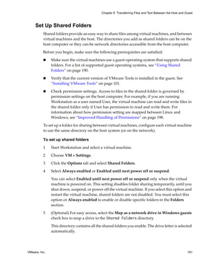 VMware, Inc. 191
Chapter 8 Transferring Files and Text Between the Host and Guest
Set Up Shared Folders
Shared folders provide an easy way to share files among virtual machines, and between 
virtual machines and the host. The directories you add as shared folders can be on the 
host computer or they can be network directories accessible from the host computer. 
Before you begin, make sure the following prerequisites are satisfied:
 Make sure the virtual machines use a guest operating system that supports shared 
folders. For a list of supported guest operating systems, see “Using Shared 
Folders” on page 190.
 Verify that the current version of VMware Tools is installed in the guest. See 
“Installing VMware Tools” on page 101.
 Check permission settings. Access to files in the shared folder is governed by 
permission settings on the host computer. For example, if you are running 
Workstation as a user named User, the virtual machine can read and write files in 
the shared folder only if User has permission to read and write them. For 
information about how permission setting are mapped between Linux and 
Windows, see “Improved Handling of Permissions” on page 198.
To set up a folder for sharing between virtual machines, configure each virtual machine 
to use the same directory on the host system (or on the network).
To set up shared folders
1 Start Workstation and select a virtual machine. 
2 Choose VM > Settings. 
3 Click the Options tab and select Shared Folders.
4 Select Always enabled or Enabled until next power off or suspend.
You can select Enabled until next power off or suspend only when the virtual 
machine is powered on. This setting disables folder sharing temporarily, until you 
shut down, suspend, or power off the virtual machine. If you select this option and 
restart the virtual machine, shared folders are not disabled. You must select this 
option or Always enabled to enable or disable specific folders in the Folders 
section.
5 (Optional) For easy access, select the Map as a network drive in Windows guests 
check box to map a drive to the Shared Folders directory.
This directory contains all the shared folders you enable. The drive letter is selected 
automatically.
 