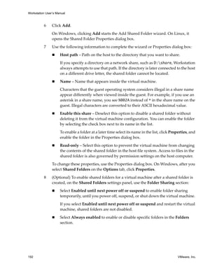 Workstation User’s Manual
192 VMware, Inc.
6 Click Add.
On Windows, clicking Add starts the Add Shared Folder wizard. On Linux, it 
opens the Shared Folder Properties dialog box.
7 Use the following information to complete the wizard or Properties dialog box:
 Host path – Path on the host to the directory that you want to share.
If you specify a directory on a network share, such as D:share, Workstation 
always attempts to use that path. If the directory is later connected to the host 
on a different drive letter, the shared folder cannot be located.
 Name – Name that appears inside the virtual machine. 
Characters that the guest operating system considers illegal in a share name 
appear differently when viewed inside the guest. For example, if you use an 
asterisk in a share name, you see %002A instead of * in the share name on the 
guest. Illegal characters are converted to their ASCII hexadecimal value.
 Enable this share – Deselect this option to disable a shared folder without 
deleting it from the virtual machine configuration. You can enable the folder 
by selecting the check box next to its name in the list. 
To enable a folder at a later time select its name in the list, click Properties, and 
enable the folder in the Properties dialog box.
 Read‐only – Select this option to prevent the virtual machine from changing 
the contents of the shared folder in the host file system. Access to files in the 
shared folder is also governed by permission settings on the host computer. 
To change these properties, use the Properties dialog box. On Windows, after you 
select Shared Folders on the Options tab, click Properties.
8 (Optional) To enable shared folders for a virtual machine after a shared folder is 
created, on the Shared Folders settings panel, use the Folder Sharing section:
 Select Enabled until next power off or suspend to enable folder sharing 
temporarily, until you power off, suspend, or shut down the virtual machine. 
If you select Enabled until next power off or suspend and restart the virtual 
machine, shared folders are not disabled.
 Select Always enabled to enable or disable specific folders in the Folders 
section.
 
