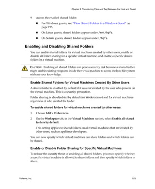 VMware, Inc. 193
Chapter 8 Transferring Files and Text Between the Host and Guest
9 Access the enabled shared folder:
 For Windows guests, see “View Shared Folders in a Windows Guest” on 
page 195.
 On Linux guests, shared folders appear under /mnt/hgfs. 
 On Solaris guests, shared folders appear under /hgfs.
Enabling and Disabling Shared Folders
You can enable shared folders for virtual machines created by other users, enable or 
disable all folder sharing for a specific virtual machine, and enable a specific shared 
folder for a virtual machine.
Enable Shared Folders for Virtual Machines Created By Other Users
A shared folder is disabled by default if it was not created by the user who powers on 
the virtual machine. This is a security precaution. 
Folder sharing is also disabled by default for Workstation 4 and 5.x virtual machines 
regardless of who created the folder.
To enable shared folders for virtual machines created by other users
1 Choose Edit > Preferences.
2 On the Workspace tab, in the Virtual Machines section, select Enable all shared 
folders by default.
This setting applies to shared folders on all virtual machines that are created by 
other users, such as appliance developers.
You can now specify which virtual machines can share folders and which folders can 
be shared.
Enable or Disable Folder Sharing for Specific Virtual Machines
To reduce the security threat of enabling all shared folders, you must specify whether 
a specific virtual machine is allowed to share folders and then specify which folders to 
share.
CAUTION   Enabling all shared folders can pose a security risk because a shared folder 
might enable existing programs inside the virtual machine to access the host file system 
without your knowledge.
 