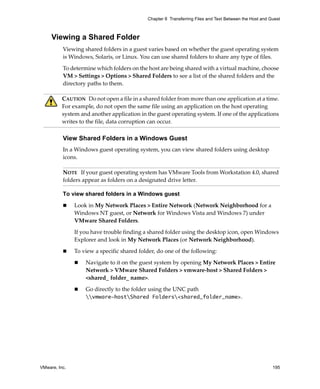 VMware, Inc. 195
Chapter 8 Transferring Files and Text Between the Host and Guest
Viewing a Shared Folder
Viewing shared folders in a guest varies based on whether the guest operating system 
is Windows, Solaris, or Linux. You can use shared folders to share any type of files.
To determine which folders on the host are being shared with a virtual machine, choose 
VM > Settings > Options > Shared Folders to see a list of the shared folders and the 
directory paths to them.
View Shared Folders in a Windows Guest
In a Windows guest operating system, you can view shared folders using desktop 
icons. 
To view shared folders in a Windows guest
 Look in My Network Places > Entire Network (Network Neighborhood for a 
Windows NT guest, or Network for Windows Vista and Windows 7) under 
VMware Shared Folders.
If you have trouble finding a shared folder using the desktop icon, open Windows 
Explorer and look in My Network Places (or Network Neighborhood).
 To view a specific shared folder, do one of the following:
 Navigate to it on the guest system by opening My Network Places > Entire 
Network > VMware Shared Folders > vmware‐host > Shared Folders > 
<shared_ folder_ name>. 
 Go directly to the folder using the UNC path 
vmware-hostShared Folders<shared_folder_name>. 
CAUTION   Do not open a file in a shared folder from more than one application at a time. 
For example, do not open the same file using an application on the host operating 
system and another application in the guest operating system. If one of the applications 
writes to the file, data corruption can occur.
NOTE   If your guest operating system has VMware Tools from Workstation 4.0, shared 
folders appear as folders on a designated drive letter.
 