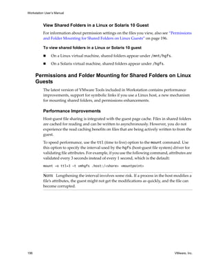 Workstation User’s Manual
196 VMware, Inc.
View Shared Folders in a Linux or Solaris 10 Guest
For information about permission settings on the files you view, also see “Permissions 
and Folder Mounting for Shared Folders on Linux Guests” on page 196.
To view shared folders in a Linux or Solaris 10 guest
 On a Linux virtual machine, shared folders appear under /mnt/hgfs. 
 On a Solaris virtual machine, shared folders appear under /hgfs. 
Permissions and Folder Mounting for Shared Folders on Linux
Guests
The latest version of VMware Tools included in Workstation contains performance 
improvements, support for symbolic links if you use a Linux host, a new mechanism 
for mounting shared folders, and permissions enhancements.
Performance Improvements
Host‐guest file sharing is integrated with the guest page cache. Files in shared folders 
are cached for reading and can be written to asynchronously. However, you do not 
experience the read caching benefits on files that are being actively written to from the 
guest. 
To speed performance, use the ttl (time to live) option to the mount command. Use 
this option to specify the interval used by the hgfs (host‐guest file system) driver for 
validating file attributes. For example, if you use the following command, attributes are 
validated every 3 seconds instead of every 1 second, which is the default:
mount -o ttl=3 -t vmhgfs .host:/<share> <mountpoint>
NOTE   Lengthening the interval involves some risk. If a process in the host modifies a 
file’s attributes, the guest might not get the modifications as quickly, and the file can 
become corrupted.
 