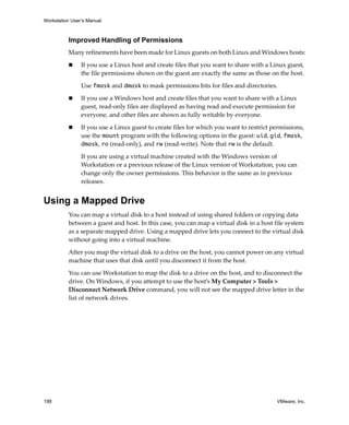 Workstation User’s Manual
198 VMware, Inc.
Improved Handling of Permissions
Many refinements have been made for Linux guests on both Linux and Windows hosts:
 If you use a Linux host and create files that you want to share with a Linux guest, 
the file permissions shown on the guest are exactly the same as those on the host.
Use fmask and dmask to mask permissions bits for files and directories.
 If you use a Windows host and create files that you want to share with a Linux 
guest, read‐only files are displayed as having read and execute permission for 
everyone, and other files are shown as fully writable by everyone.
 If you use a Linux guest to create files for which you want to restrict permissions, 
use the mount program with the following options in the guest: uid, gid, fmask, 
dmask, ro (read‐only), and rw (read‐write). Note that rw is the default.
If you are using a virtual machine created with the Windows version of 
Workstation or a previous release of the Linux version of Workstation, you can 
change only the owner permissions. This behavior is the same as in previous 
releases.
Using a Mapped Drive
You can map a virtual disk to a host instead of using shared folders or copying data 
between a guest and host. In this case, you can map a virtual disk in a host file system 
as a separate mapped drive. Using a mapped drive lets you connect to the virtual disk 
without going into a virtual machine.
After you map the virtual disk to a drive on the host, you cannot power on any virtual 
machine that uses that disk until you disconnect it from the host. 
You can use Workstation to map the disk to a drive on the host, and to disconnect the 
drive. On Windows, if you attempt to use the host’s My Computer > Tools > 
Disconnect Network Drive command, you will not see the mapped drive letter in the 
list of network drives.
 