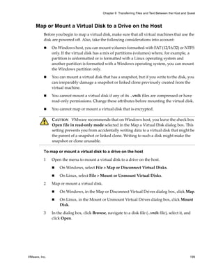 VMware, Inc. 199
Chapter 8 Transferring Files and Text Between the Host and Guest
Map or Mount a Virtual Disk to a Drive on the Host
Before you begin to map a virtual disk, make sure that all virtual machines that use the 
disk are powered off. Also, take the following considerations into account:
 On Windows host, you can mount volumes formatted with FAT (12/16/32) or NTFS 
only. If the virtual disk has a mix of partitions (volumes) where, for example, a 
partition is unformatted or is formatted with a Linux operating system and 
another partition is formatted with a Windows operating system, you can mount 
the Windows partition only.
 You can mount a virtual disk that has a snapshot, but if you write to the disk, you 
can irreparably damage a snapshot or linked clone previously created from the 
virtual machine.
 You cannot mount a virtual disk if any of its .vmdk files are compressed or have 
read‐only permissions. Change these attributes before mounting the virtual disk.
 You cannot map or mount a virtual disk that is encrypted.
To map or mount a virtual disk to a drive on the host
1 Open the menu to mount a virtual disk to a drive on the host.
 On Windows, select File > Map or Disconnect Virtual Disks.
 On Linux, select File > Mount or Unmount Virtual Disks.
2 Map or mount a virtual disk.
 On Windows, in the Map or Disconnect Virtual Drives dialog box, click Map.
 On Linux, in the Mount or Unmount Virtual Drives dialog box, click Mount 
Disk.
3 In the dialog box, click Browse, navigate to a disk file (.vmdk file), select it, and 
click Open.
CAUTION   VMware recommends that on Windows host, you leave the check box 
Open file in read‐only mode selected in the Map a Virtual Disk dialog box. This 
setting prevents you from accidentally writing data to a virtual disk that might be 
the parent of a snapshot or linked clone. Writing to such a disk might make the 
snapshot or clone unusable.
 