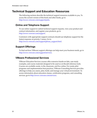 Workstation User’s Manual
20 VMware, Inc.
Technical Support and Education Resources
The following sections describe the technical support resources available to you. To 
access the current version of this book and other books, go to 
http://www.vmware.com/support/pubs.
Online and Telephone Support
To use online support to submit technical support requests, view your product and 
contract information, and register your products, go to 
http://www.vmware.com/support.
Customers with appropriate support contracts should use telephone support for the 
fastest response on priority 1 issues. Go to 
http://www.vmware.com/support/phone_support.html.
Support Offerings
To find out how VMware support offerings can help meet your business needs, go to 
http://www.vmware.com/support/services.
VMware Professional Services
VMware Education Services courses offer extensive hands‐on labs, case study 
examples, and course materials designed to be used as on‐the‐job reference tools. 
Courses are available onsite, in the classroom, and live online. For onsite pilot 
programs and implementation best practices, VMware Consulting Services provides 
offerings to help you assess, plan, build, and manage your virtual environment. To 
access information about education classes, certification programs, and consulting 
services, go to http://www.vmware.com/services. 
 