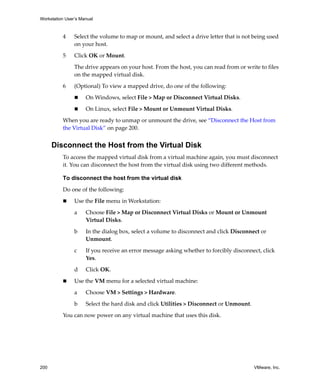 Workstation User’s Manual
200 VMware, Inc.
4 Select the volume to map or mount, and select a drive letter that is not being used 
on your host. 
5 Click OK or Mount.
The drive appears on your host. From the host, you can read from or write to files 
on the mapped virtual disk. 
6 (Optional) To view a mapped drive, do one of the following:
 On Windows, select File > Map or Disconnect Virtual Disks.
 On Linux, select File > Mount or Unmount Virtual Disks.
When you are ready to unmap or unmount the drive, see “Disconnect the Host from 
the Virtual Disk” on page 200.
Disconnect the Host from the Virtual Disk
To access the mapped virtual disk from a virtual machine again, you must disconnect 
it. You can disconnect the host from the virtual disk using two different methods.
To disconnect the host from the virtual disk
Do one of the following:
 Use the File menu in Workstation:
a Choose File > Map or Disconnect Virtual Disks or Mount or Unmount 
Virtual Disks. 
b In the dialog box, select a volume to disconnect and click Disconnect or 
Unmount.
c If you receive an error message asking whether to forcibly disconnect, click 
Yes.
d Click OK.
 Use the VM menu for a selected virtual machine:
a Choose VM > Settings > Hardware.
b Select the hard disk and click Utilities > Disconnect or Unmount.
You can now power on any virtual machine that uses this disk.
 