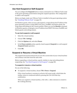 Workstation User’s Manual
202 VMware, Inc.
Use Hard Suspend or Soft Suspend
You can configure the Suspend button or menu command to run a VMware Tools script 
in the guest operating system before doing the suspend operation. This configuration 
is called a soft suspend. 
Before you begin, make sure VMware Tools is installed in the guest operating system. 
See “Installing VMware Tools” on page 101.
On Windows guests, when you do a soft suspend, a script releases the IP address if the 
guest operating system is using DHCP. On Linux, FreeBSD, and Solaris guests, the 
script stops networking for the virtual machine. When you use the Resume command 
on Windows guests, a script gets a new IP address from DHCP. On Linux, FreeBSD, and 
Solaris guests, networking restarts.
To use hard suspend or soft suspend
1 Select the virtual machine.
2 Choose VM > Settings. 
3 Click the Options tab, and select Power.
4 In the Power controls section, specify a hard suspend (Suspend) or a soft suspend 
(Suspend Guest) operation.
5 Click OK.
Suspend or Resume a Virtual Machine
The suspend and resume features let you save the current state of your virtual machine 
and continue work later from the same state. 
Before suspending a virtual machine, specify whether to stop networking before 
suspending. See “Use Hard Suspend or Soft Suspend” on page 202.
To suspend or resume a virtual machine
Do one of the following:
 To suspend a virtual machine, choose VM > Power > Suspend.
If the virtual machine is running in exclusive full screen mode, which hides the 
toolbar, return to windowed mode by pressing the Ctrl+Alt+Enter key 
combination.
When you suspend a virtual machine, a file with a .vmss extension is created in 
the working directory. 
 